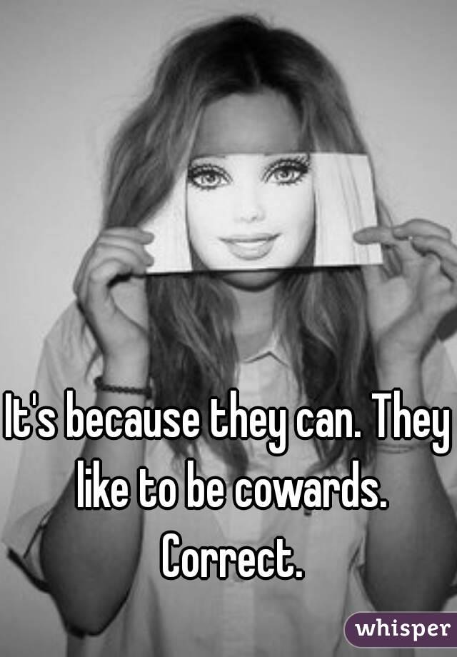 It's because they can. They like to be cowards. Correct.