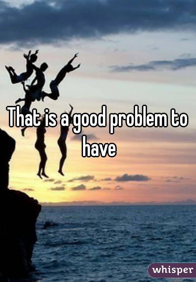 That is a good problem to have