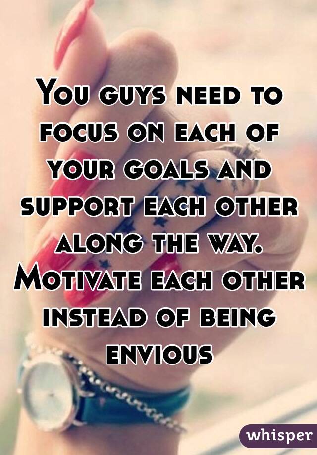 You guys need to focus on each of your goals and support each other along the way. Motivate each other instead of being envious 