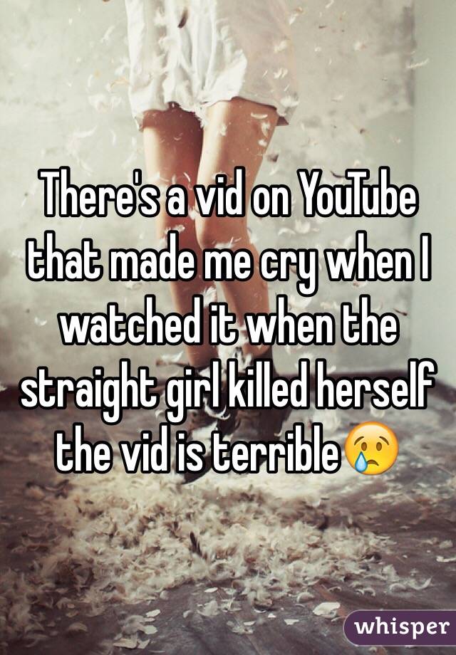 There's a vid on YouTube that made me cry when I watched it when the straight girl killed herself the vid is terrible😢