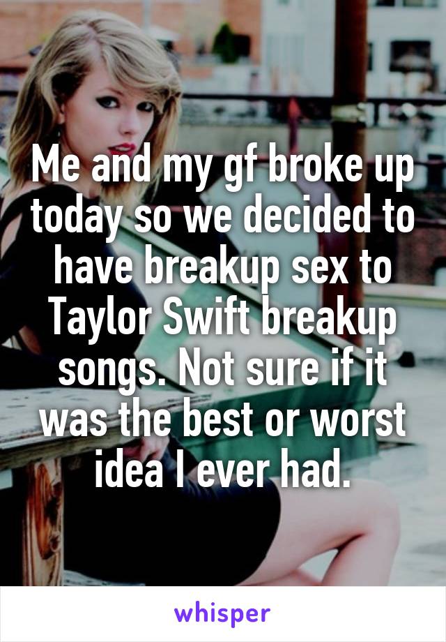 Me and my gf broke up today so we decided to have breakup sex to Taylor Swift breakup songs. Not sure if it was the best or worst idea I ever had.