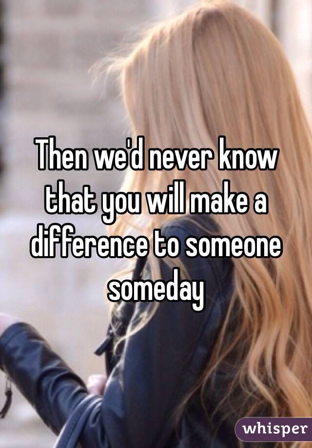 Then we'd never know that you will make a difference to someone someday