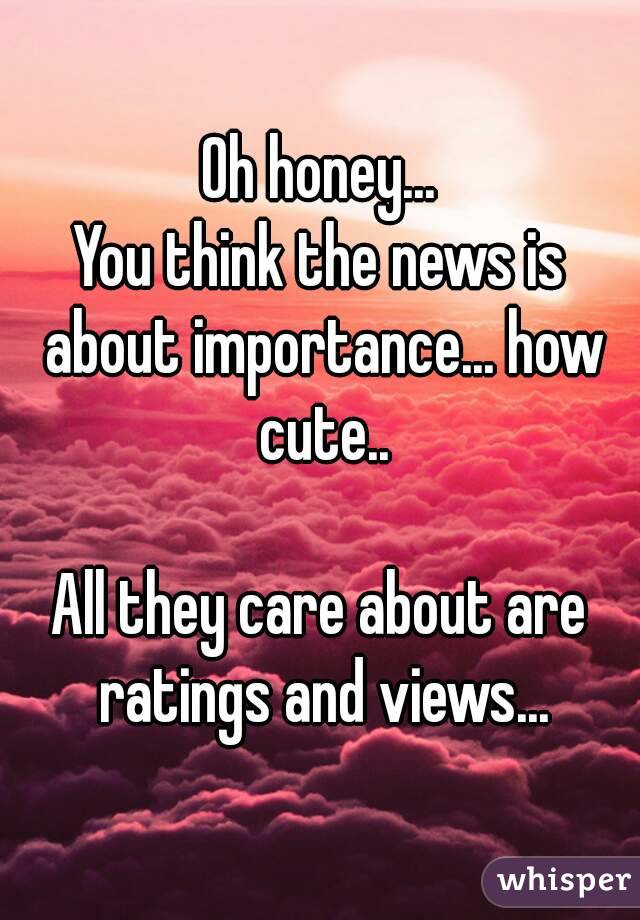 Oh honey...
You think the news is about importance... how cute..

All they care about are ratings and views...
