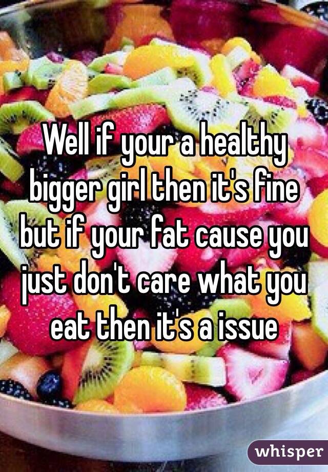 Well if your a healthy bigger girl then it's fine but if your fat cause you just don't care what you eat then it's a issue
