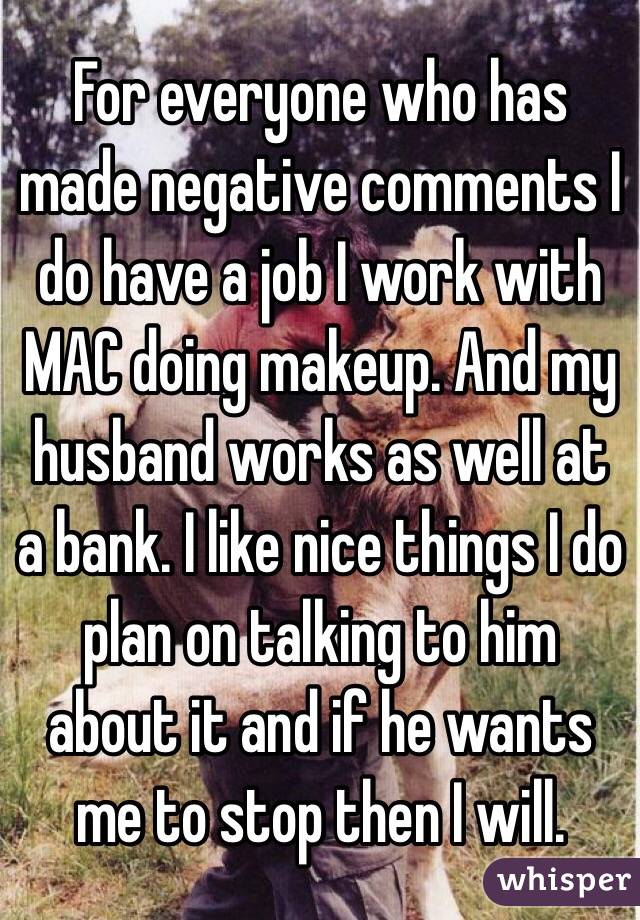 For everyone who has made negative comments I do have a job I work with MAC doing makeup. And my husband works as well at a bank. I like nice things I do plan on talking to him about it and if he wants me to stop then I will. 