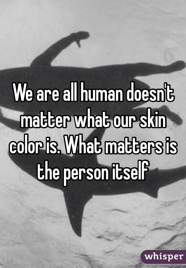 We are all human doesn't matter what our skin color is. What matters is the person itself
