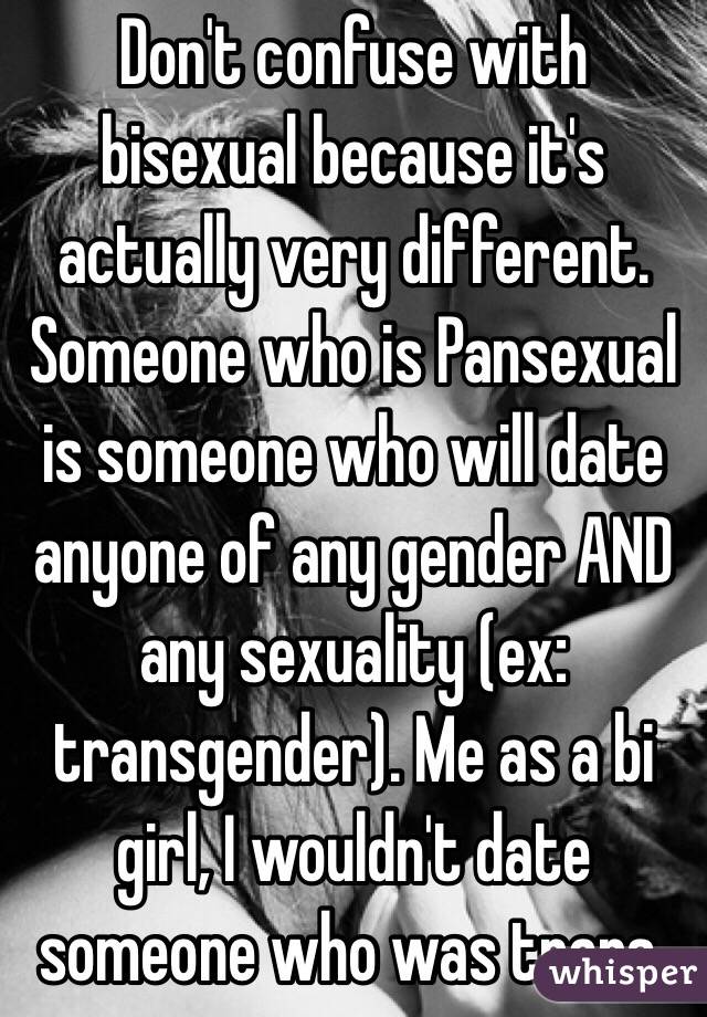 Don't confuse with bisexual because it's actually very different. Someone who is Pansexual is someone who will date anyone of any gender AND any sexuality (ex: transgender). Me as a bi girl, I wouldn't date someone who was trans.