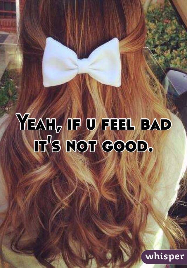 Yeah, if u feel bad it's not good. 