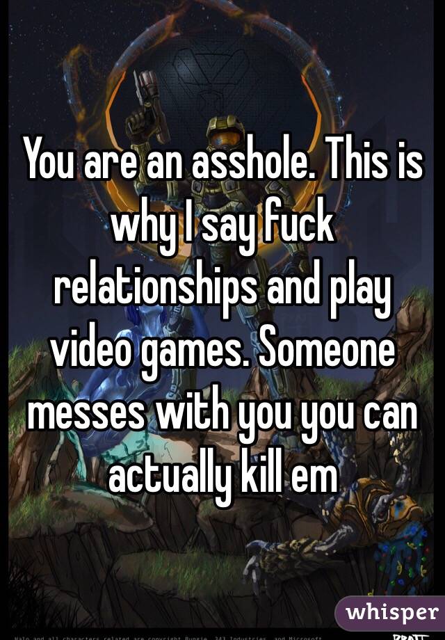 You are an asshole. This is why I say fuck relationships and play video games. Someone messes with you you can actually kill em