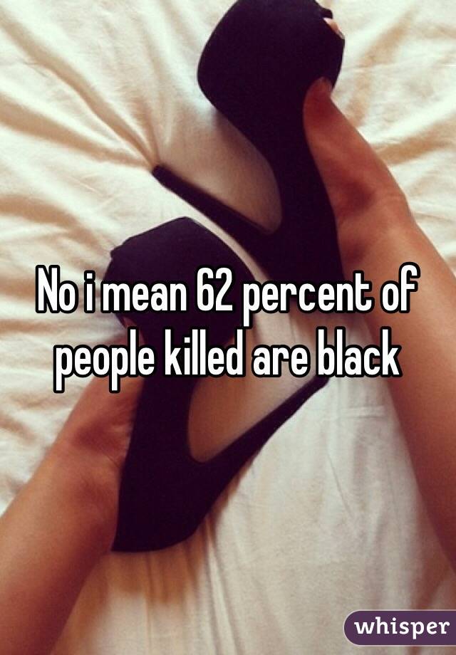 No i mean 62 percent of people killed are black