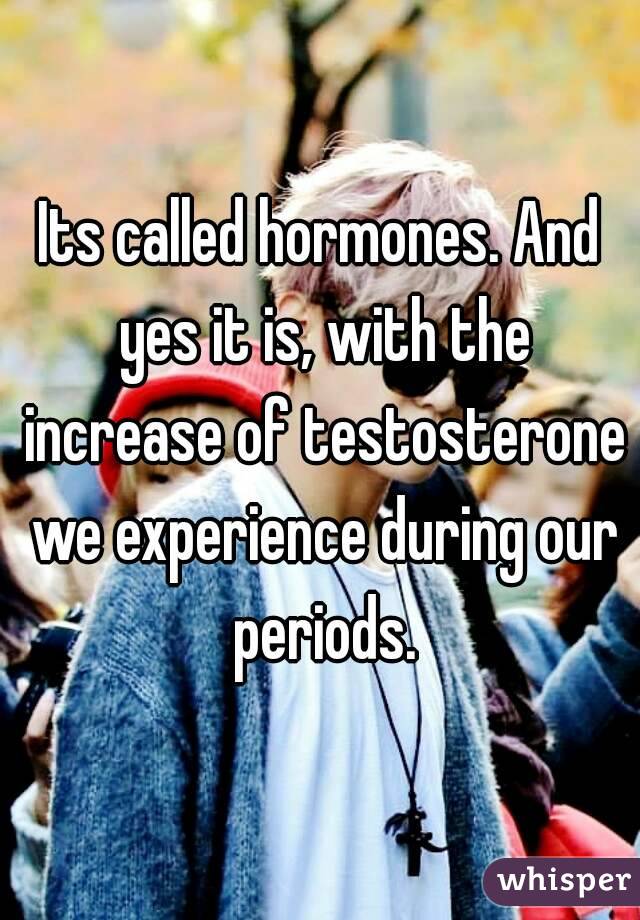 Its called hormones. And yes it is, with the increase of testosterone we experience during our periods.