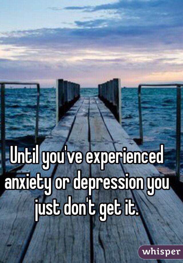 Until you've experienced anxiety or depression you just don't get it.