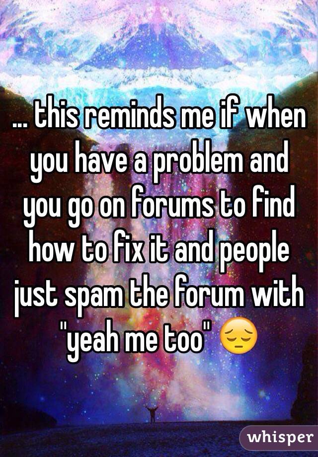 ... this reminds me if when you have a problem and you go on forums to find how to fix it and people just spam the forum with "yeah me too" 😔