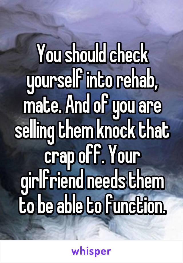 You should check yourself into rehab, mate. And of you are selling them knock that crap off. Your girlfriend needs them to be able to function.