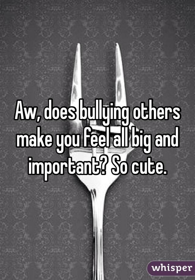 Aw, does bullying others make you feel all big and important? So cute.
