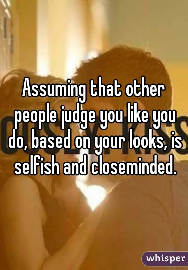 Assuming that other people judge you like you do, based on your looks, is selfish and closeminded.