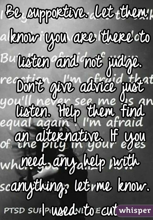 Be supportive. Let them know you are there to listen and not judge. Don't give advice just listen. Help them find an alternative. If you need any help with anything, let me know. I used to cut