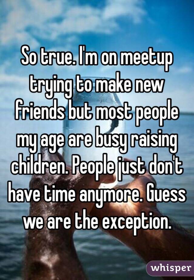 So true. I'm on meetup trying to make new friends but most people my age are busy raising children. People just don't have time anymore. Guess we are the exception. 