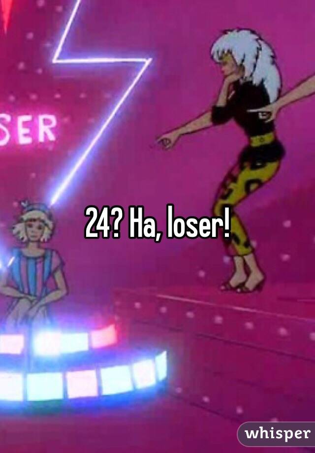 24? Ha, loser!