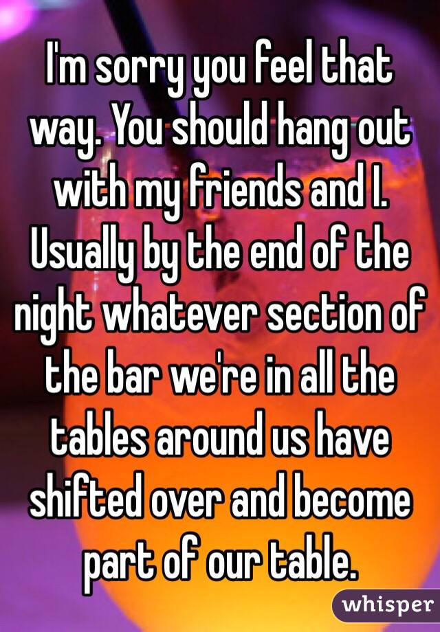 I'm sorry you feel that way. You should hang out with my friends and I. Usually by the end of the night whatever section of the bar we're in all the tables around us have shifted over and become part of our table. 