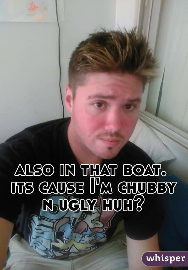 also in that boat. its cause I'm chubby n ugly huh?
