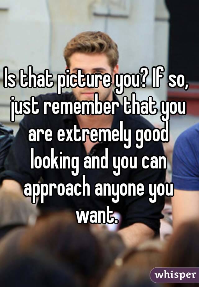 Is that picture you? If so, just remember that you are extremely good looking and you can approach anyone you want. 