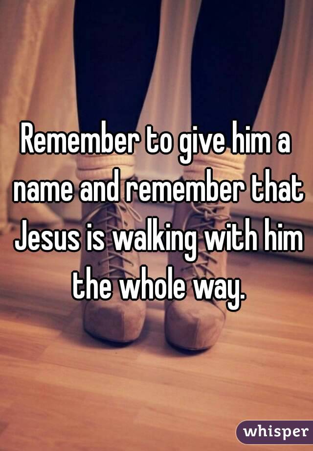 Remember to give him a name and remember that Jesus is walking with him the whole way.