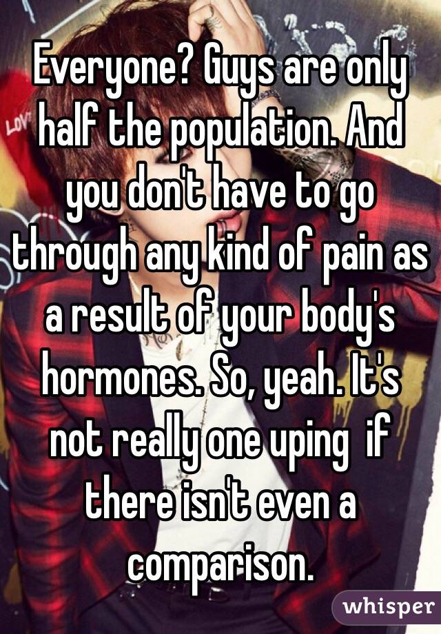 Everyone? Guys are only half the population. And you don't have to go through any kind of pain as a result of your body's hormones. So, yeah. It's not really one uping  if there isn't even a comparison.