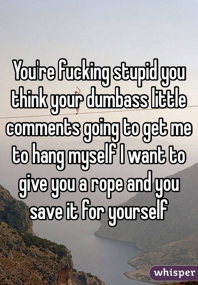 You're fucking stupid you think your dumbass little comments going to get me to hang myself I want to give you a rope and you save it for yourself
