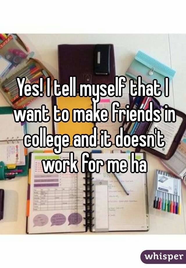 Yes! I tell myself that I want to make friends in college and it doesn't work for me ha
