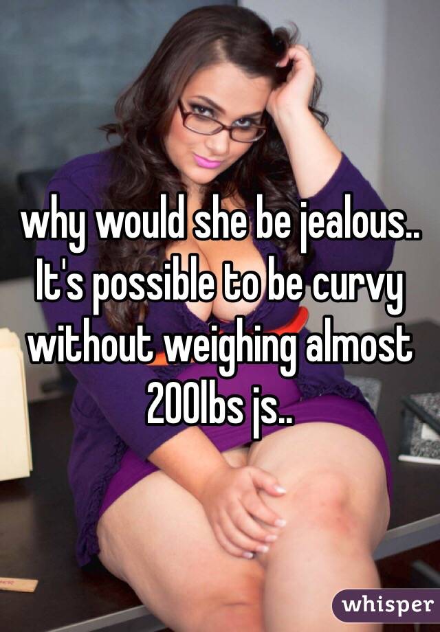 why would she be jealous.. It's possible to be curvy without weighing almost 200lbs js..