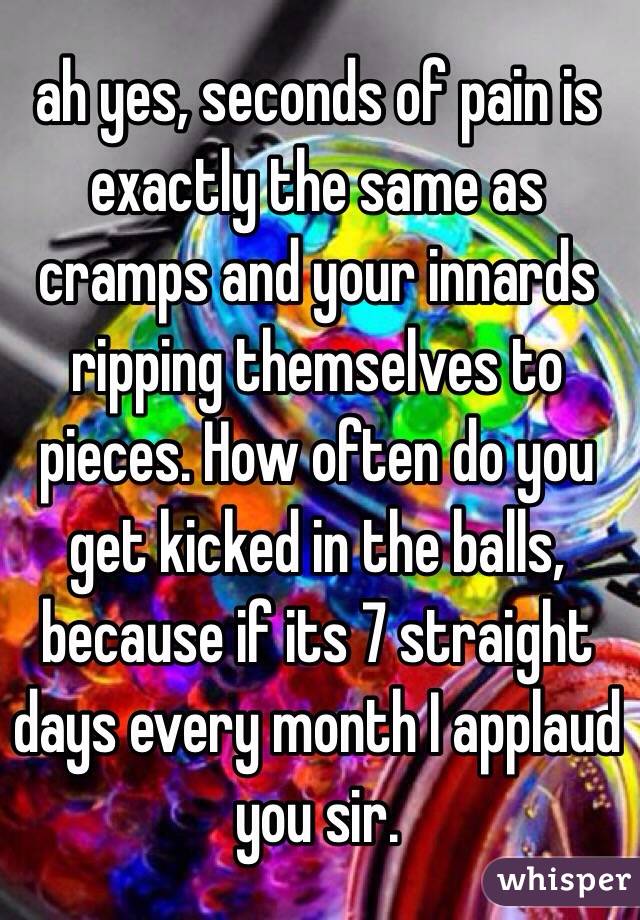 ah yes, seconds of pain is exactly the same as cramps and your innards ripping themselves to pieces. How often do you get kicked in the balls, because if its 7 straight days every month I applaud you sir. 