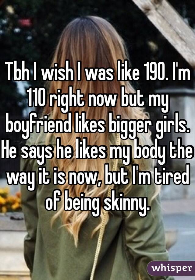 Tbh I wish I was like 190. I'm 110 right now but my boyfriend likes bigger girls. He says he likes my body the way it is now, but I'm tired of being skinny.