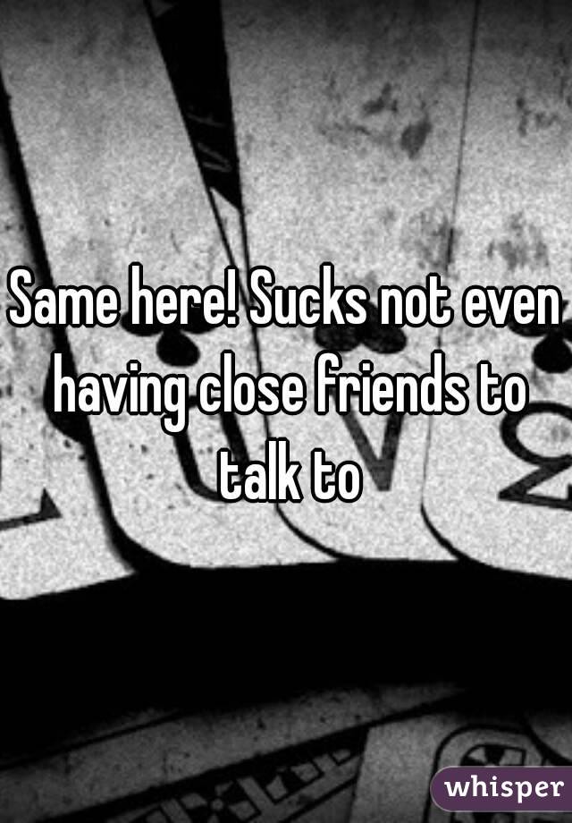 Same here! Sucks not even having close friends to talk to