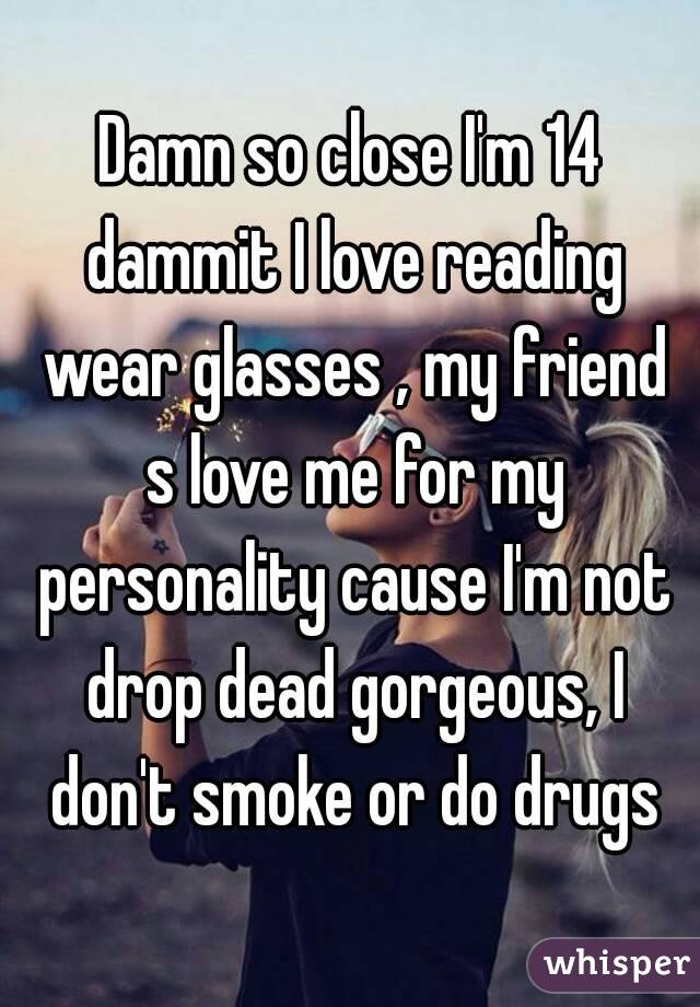 Damn so close I'm 14 dammit I love reading wear glasses , my friend s love me for my personality cause I'm not drop dead gorgeous, I don't smoke or do drugs