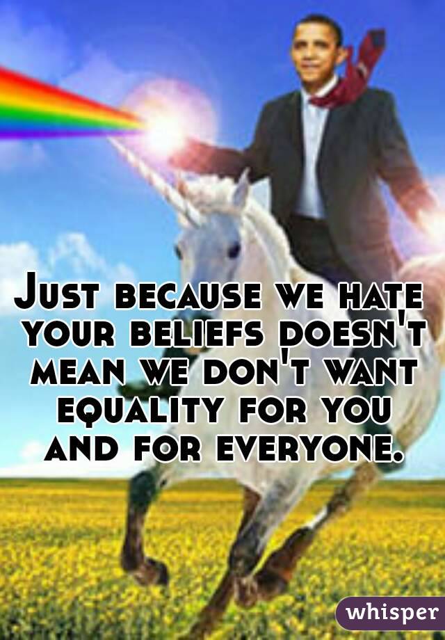 Just because we hate your beliefs doesn't mean we don't want equality for you and for everyone.