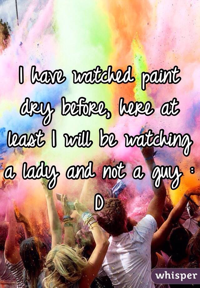 I have watched paint dry before, here at least I will be watching a lady and not a guy : D