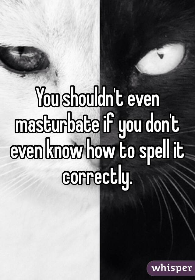 You shouldn't even masturbate if you don't even know how to spell it correctly.