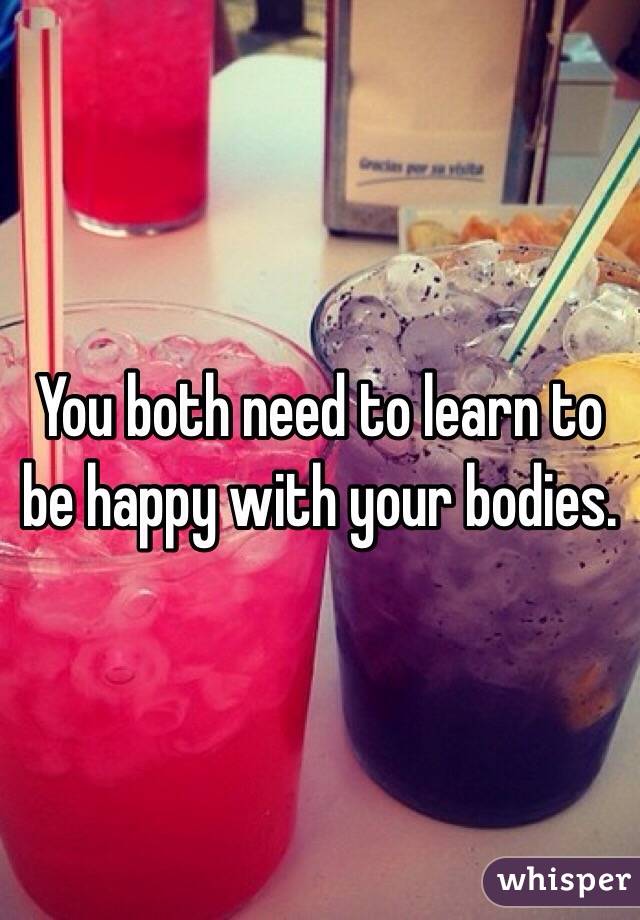 You both need to learn to be happy with your bodies. 
