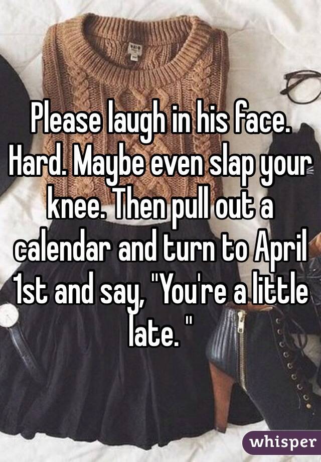 Please laugh in his face. Hard. Maybe even slap your knee. Then pull out a calendar and turn to April 1st and say, "You're a little late. "