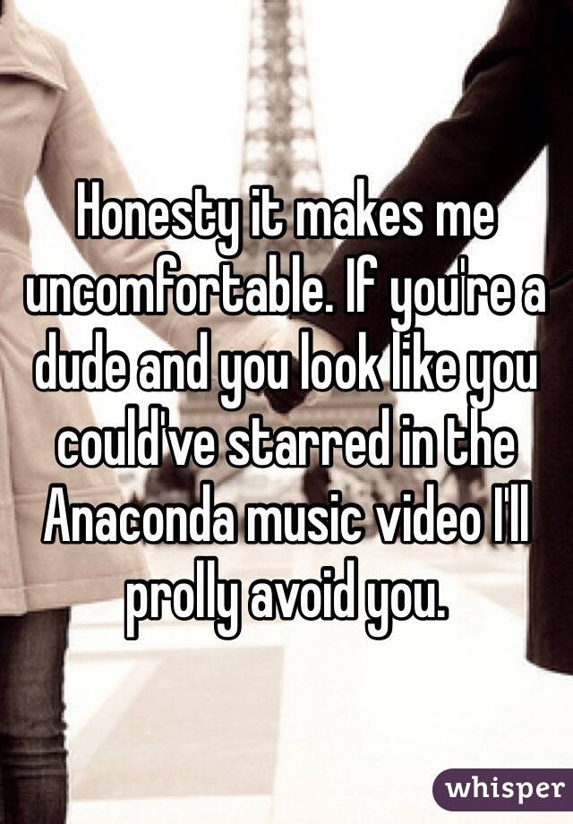 Honesty it makes me uncomfortable. If you're a dude and you look like you could've starred in the Anaconda music video I'll prolly avoid you. 