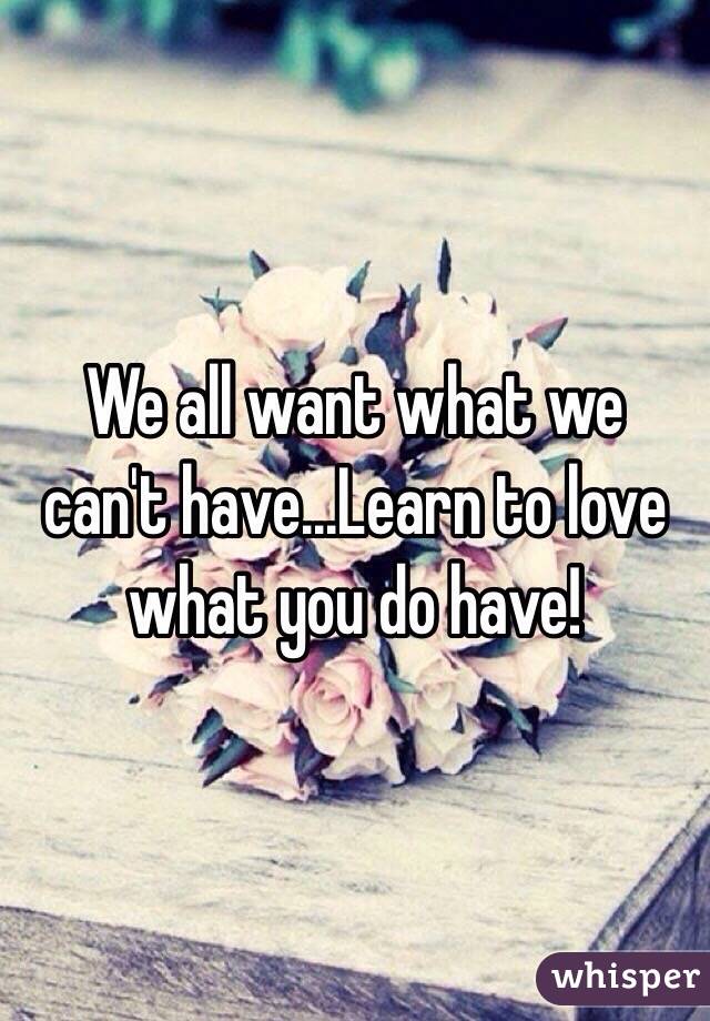 We all want what we can't have...Learn to love what you do have!