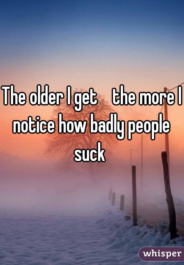 The older I get    the more I notice how badly people  suck  