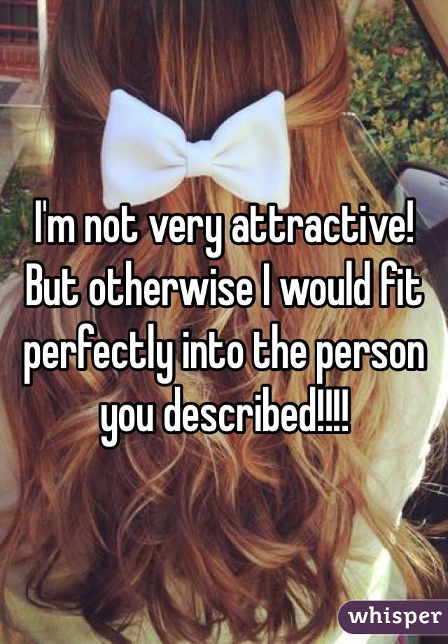 I'm not very attractive! But otherwise I would fit perfectly into the person you described!!!! 