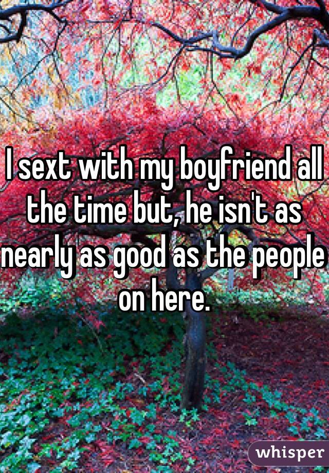 I sext with my boyfriend all the time but, he isn't as nearly as good as the people on here. 