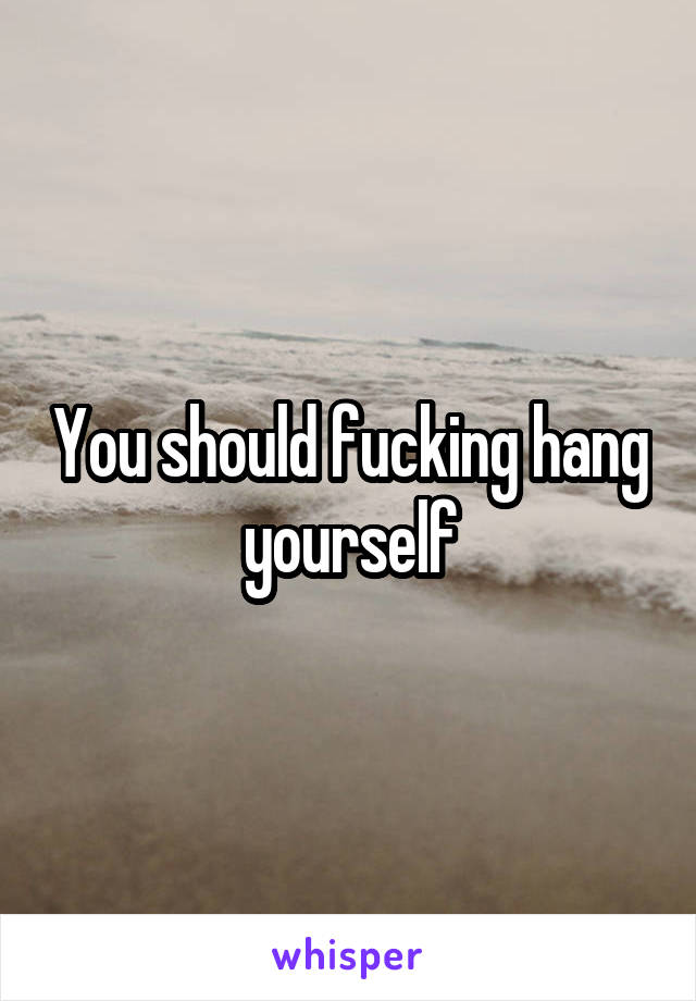 You should fucking hang yourself
