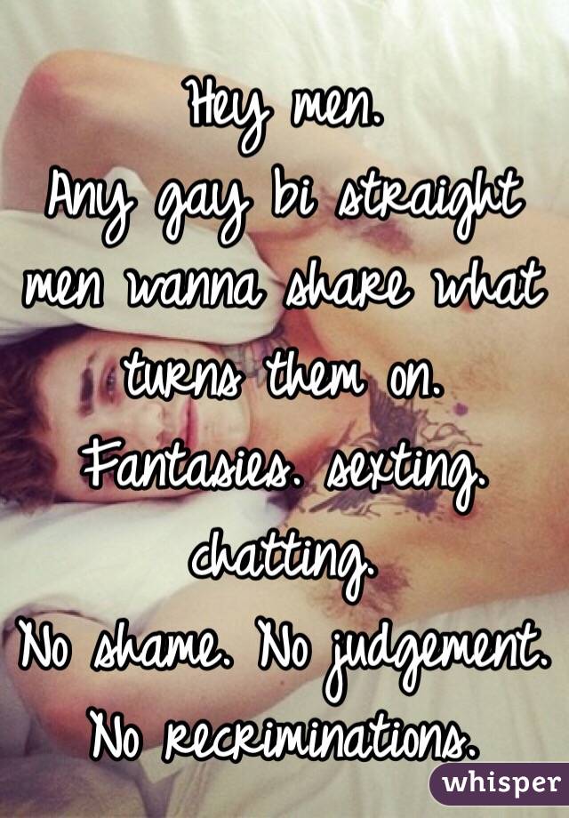 Hey men. 
Any gay bi straight men wanna share what turns them on. 
Fantasies. sexting. chatting. 
No shame. No judgement. 
No recriminations.  