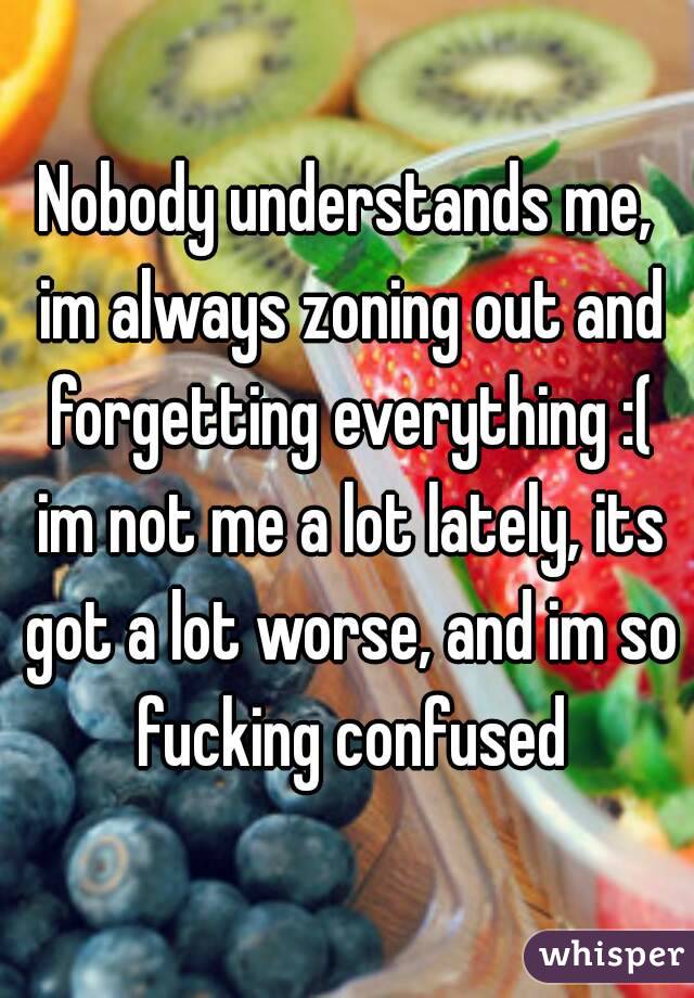 Nobody understands me, im always zoning out and forgetting everything :( im not me a lot lately, its got a lot worse, and im so fucking confused