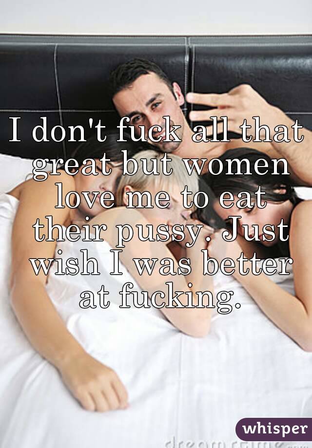 I don't fuck all that great but women love me to eat their pussy. Just wish I was better at fucking.