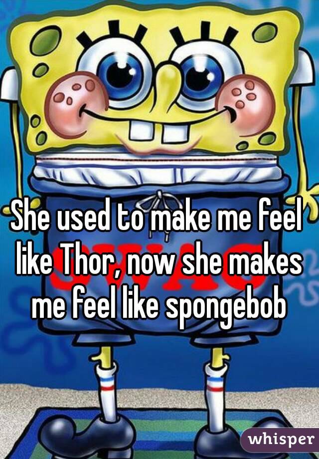 She used to make me feel like Thor, now she makes me feel like spongebob